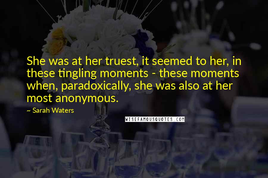Sarah Waters Quotes: She was at her truest, it seemed to her, in these tingling moments - these moments when, paradoxically, she was also at her most anonymous.