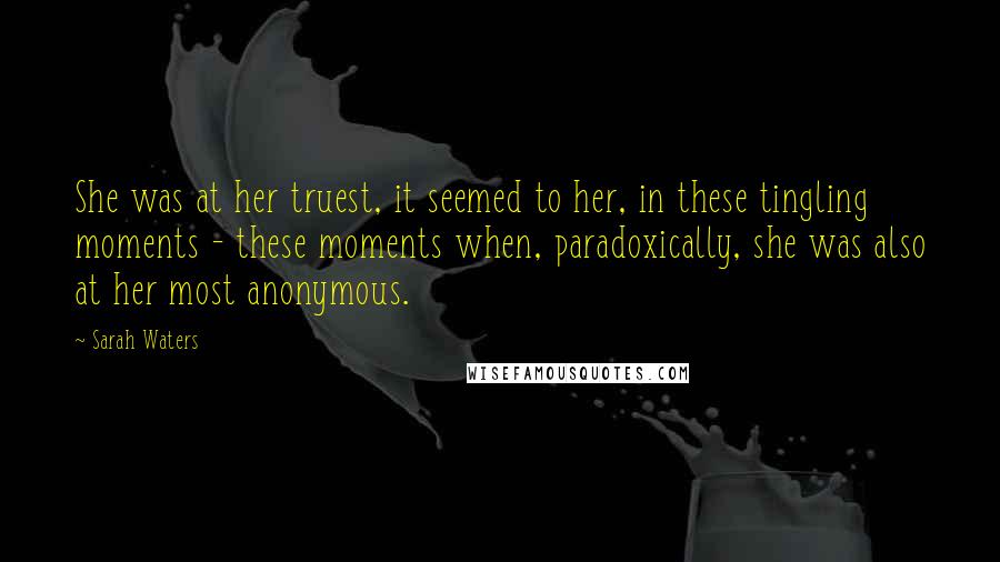 Sarah Waters Quotes: She was at her truest, it seemed to her, in these tingling moments - these moments when, paradoxically, she was also at her most anonymous.