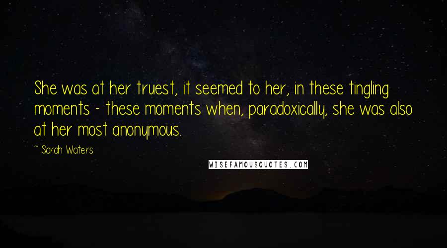 Sarah Waters Quotes: She was at her truest, it seemed to her, in these tingling moments - these moments when, paradoxically, she was also at her most anonymous.