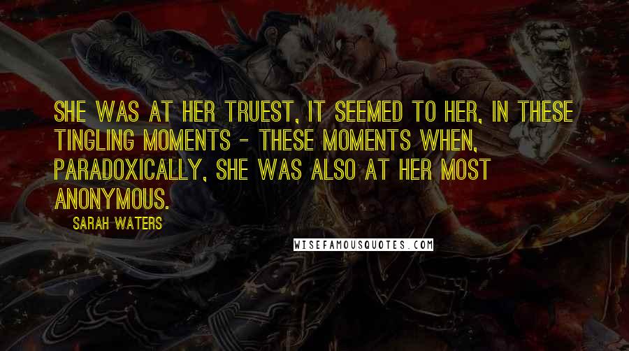 Sarah Waters Quotes: She was at her truest, it seemed to her, in these tingling moments - these moments when, paradoxically, she was also at her most anonymous.