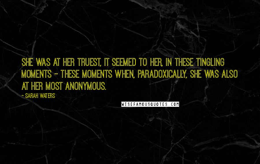 Sarah Waters Quotes: She was at her truest, it seemed to her, in these tingling moments - these moments when, paradoxically, she was also at her most anonymous.