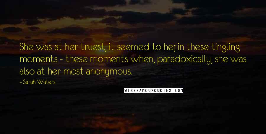 Sarah Waters Quotes: She was at her truest, it seemed to her, in these tingling moments - these moments when, paradoxically, she was also at her most anonymous.