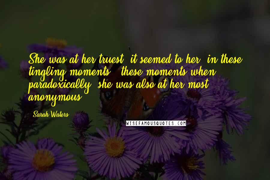 Sarah Waters Quotes: She was at her truest, it seemed to her, in these tingling moments - these moments when, paradoxically, she was also at her most anonymous.