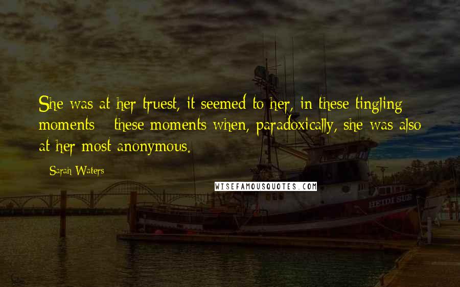 Sarah Waters Quotes: She was at her truest, it seemed to her, in these tingling moments - these moments when, paradoxically, she was also at her most anonymous.