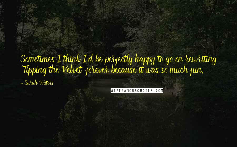 Sarah Waters Quotes: Sometimes I think I'd be perfectly happy to go on rewriting 'Tipping the Velvet' forever because it was so much fun.