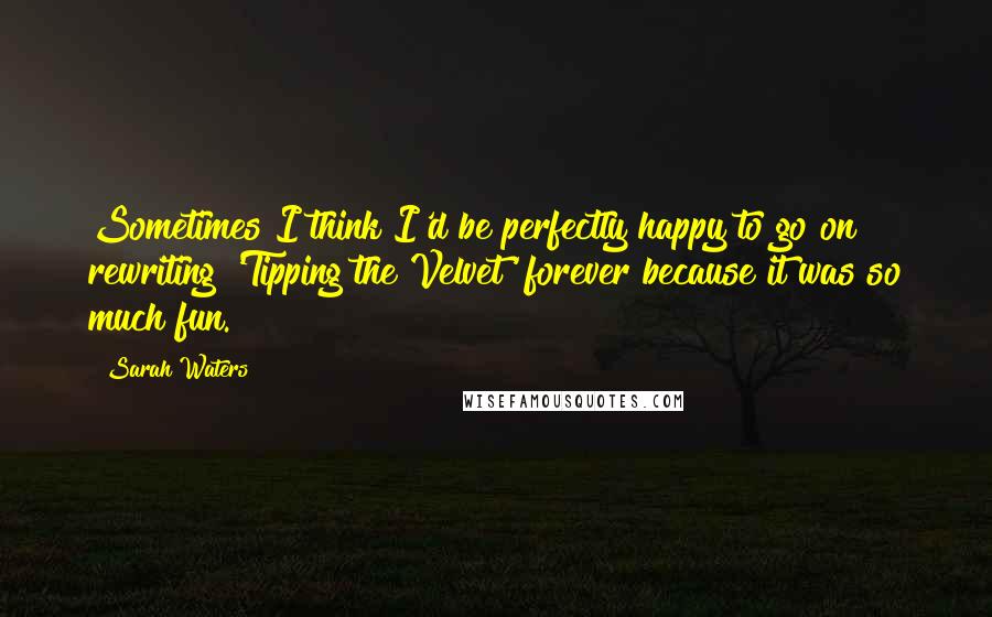 Sarah Waters Quotes: Sometimes I think I'd be perfectly happy to go on rewriting 'Tipping the Velvet' forever because it was so much fun.