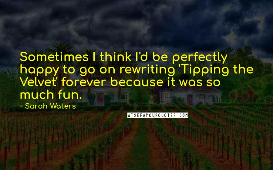 Sarah Waters Quotes: Sometimes I think I'd be perfectly happy to go on rewriting 'Tipping the Velvet' forever because it was so much fun.