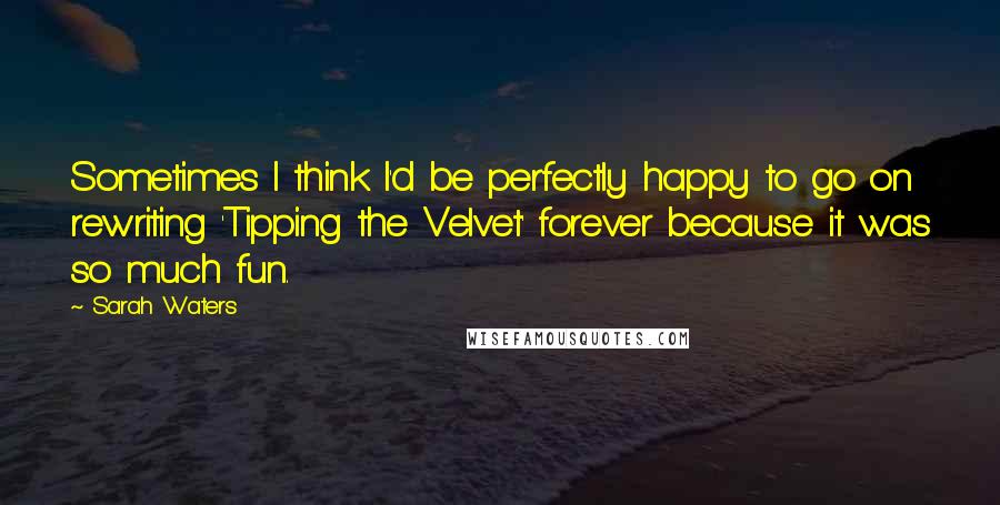 Sarah Waters Quotes: Sometimes I think I'd be perfectly happy to go on rewriting 'Tipping the Velvet' forever because it was so much fun.