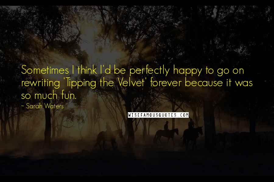 Sarah Waters Quotes: Sometimes I think I'd be perfectly happy to go on rewriting 'Tipping the Velvet' forever because it was so much fun.