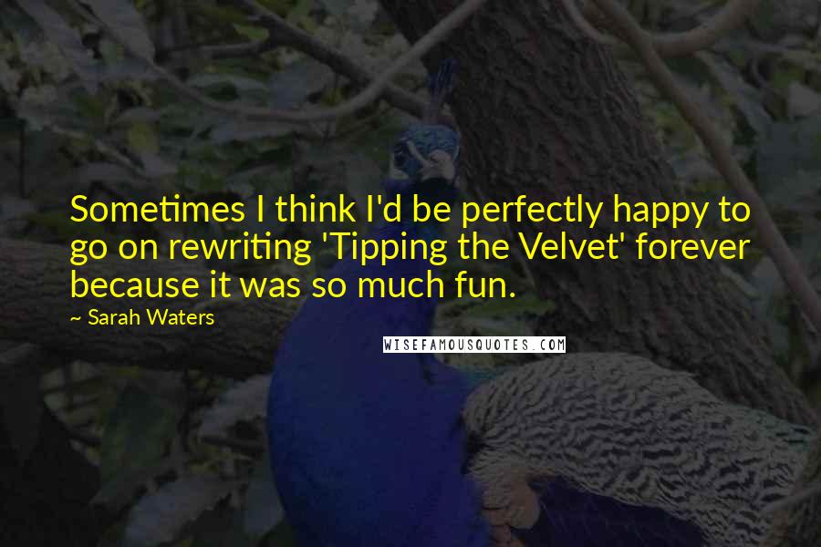 Sarah Waters Quotes: Sometimes I think I'd be perfectly happy to go on rewriting 'Tipping the Velvet' forever because it was so much fun.