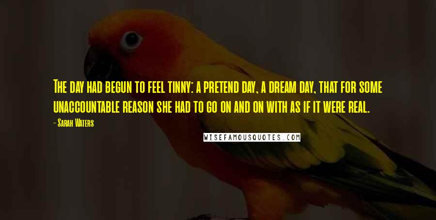 Sarah Waters Quotes: The day had begun to feel tinny: a pretend day, a dream day, that for some unaccountable reason she had to go on and on with as if it were real.
