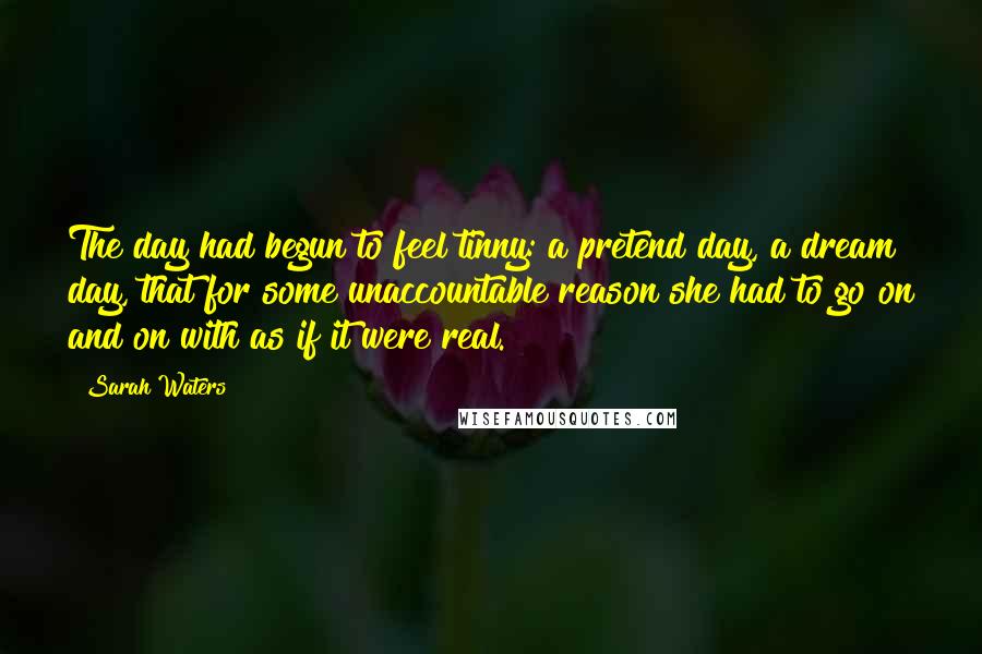 Sarah Waters Quotes: The day had begun to feel tinny: a pretend day, a dream day, that for some unaccountable reason she had to go on and on with as if it were real.