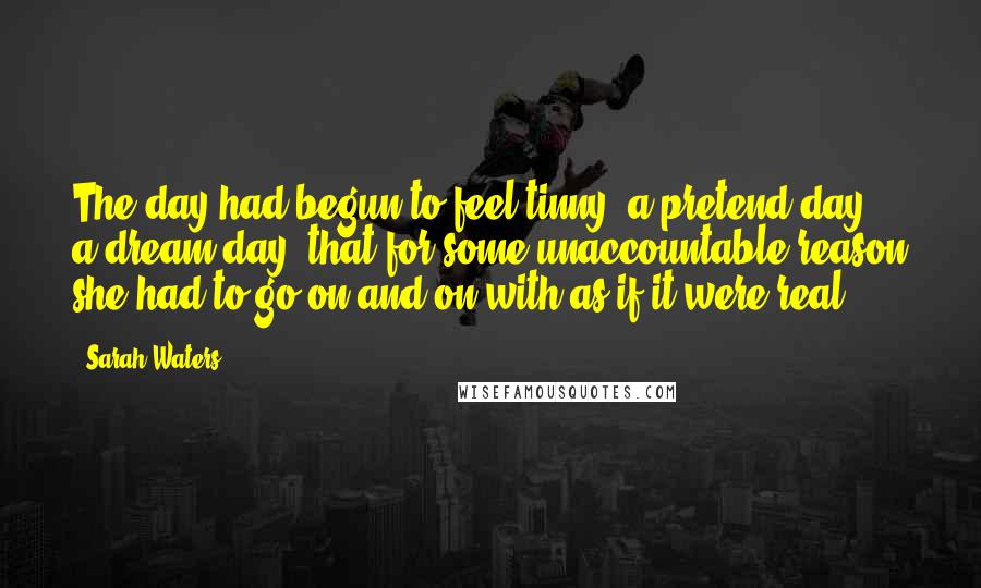 Sarah Waters Quotes: The day had begun to feel tinny: a pretend day, a dream day, that for some unaccountable reason she had to go on and on with as if it were real.