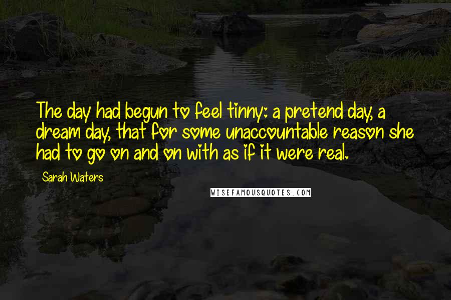 Sarah Waters Quotes: The day had begun to feel tinny: a pretend day, a dream day, that for some unaccountable reason she had to go on and on with as if it were real.