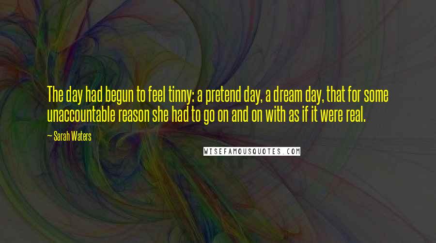 Sarah Waters Quotes: The day had begun to feel tinny: a pretend day, a dream day, that for some unaccountable reason she had to go on and on with as if it were real.