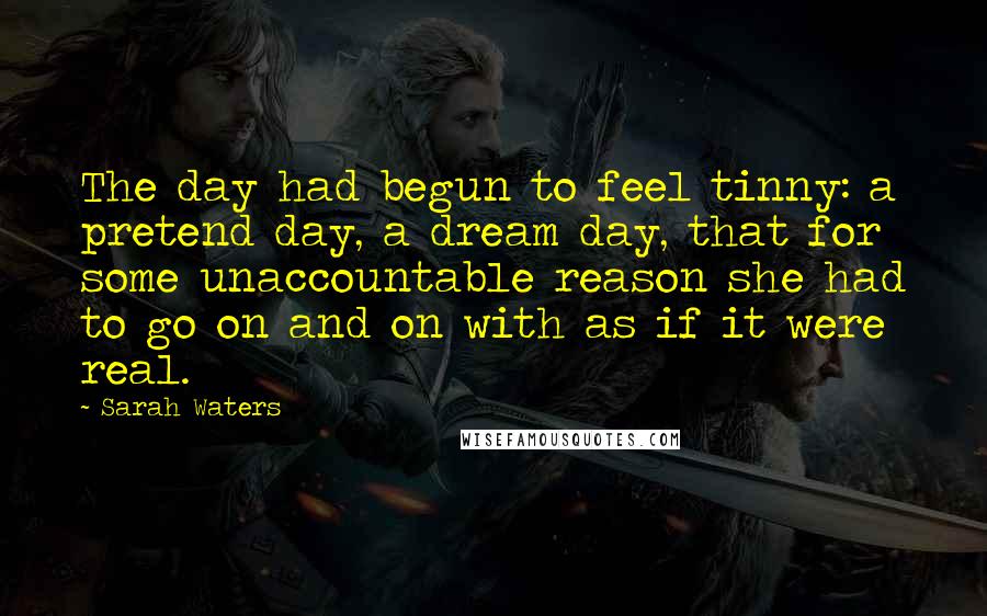 Sarah Waters Quotes: The day had begun to feel tinny: a pretend day, a dream day, that for some unaccountable reason she had to go on and on with as if it were real.