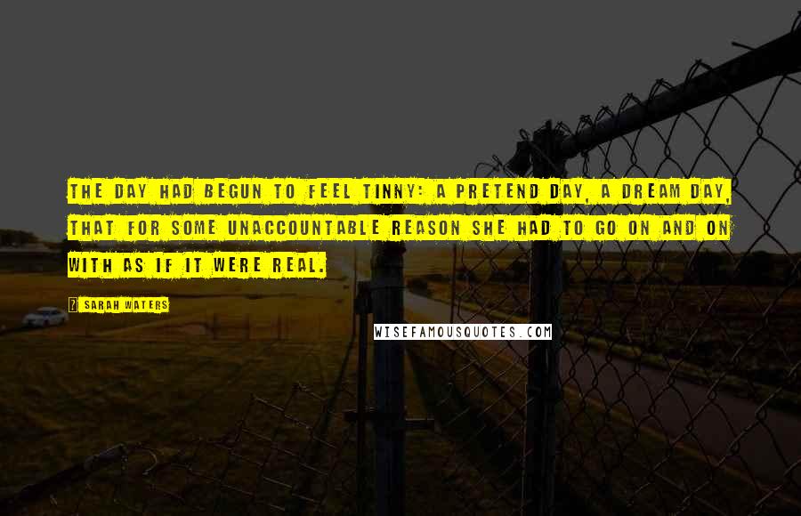 Sarah Waters Quotes: The day had begun to feel tinny: a pretend day, a dream day, that for some unaccountable reason she had to go on and on with as if it were real.