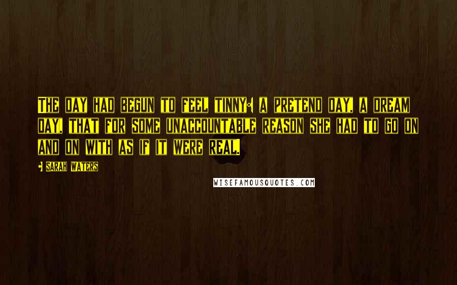 Sarah Waters Quotes: The day had begun to feel tinny: a pretend day, a dream day, that for some unaccountable reason she had to go on and on with as if it were real.