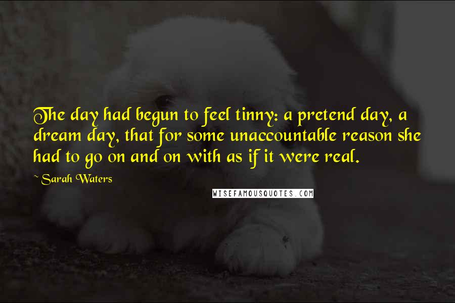 Sarah Waters Quotes: The day had begun to feel tinny: a pretend day, a dream day, that for some unaccountable reason she had to go on and on with as if it were real.