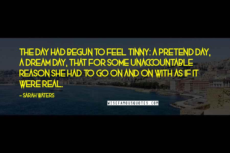 Sarah Waters Quotes: The day had begun to feel tinny: a pretend day, a dream day, that for some unaccountable reason she had to go on and on with as if it were real.