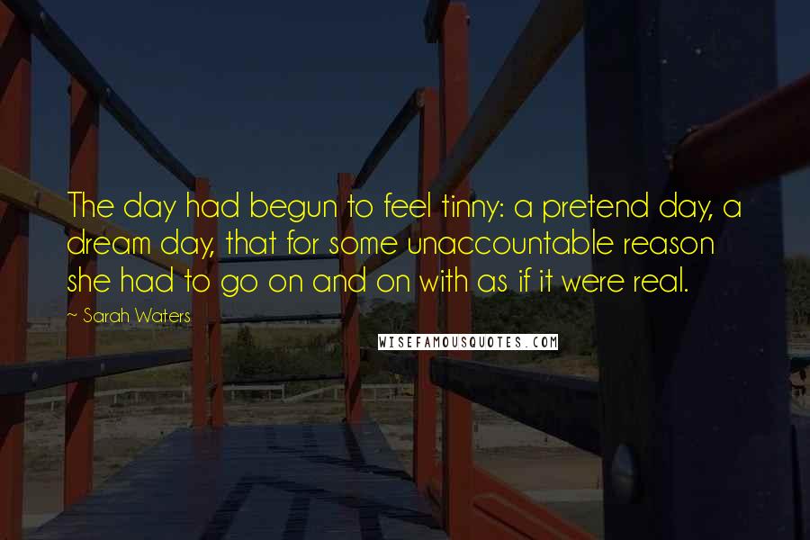 Sarah Waters Quotes: The day had begun to feel tinny: a pretend day, a dream day, that for some unaccountable reason she had to go on and on with as if it were real.