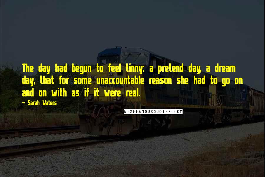 Sarah Waters Quotes: The day had begun to feel tinny: a pretend day, a dream day, that for some unaccountable reason she had to go on and on with as if it were real.