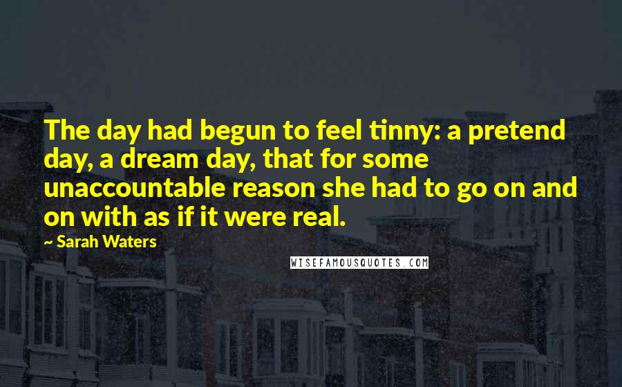 Sarah Waters Quotes: The day had begun to feel tinny: a pretend day, a dream day, that for some unaccountable reason she had to go on and on with as if it were real.