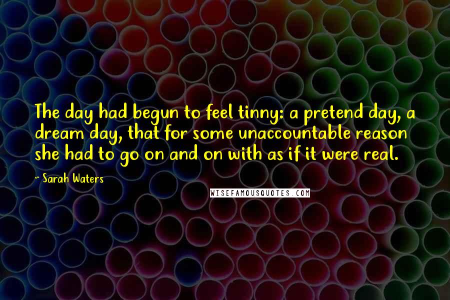Sarah Waters Quotes: The day had begun to feel tinny: a pretend day, a dream day, that for some unaccountable reason she had to go on and on with as if it were real.