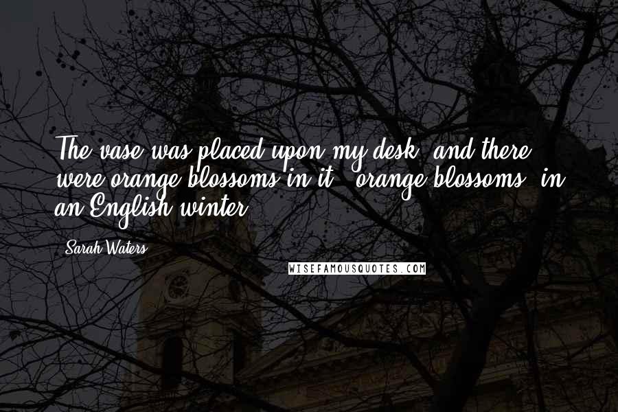 Sarah Waters Quotes: The vase was placed upon my desk, and there were orange-blossoms in it - orange-blossoms, in an English winter!