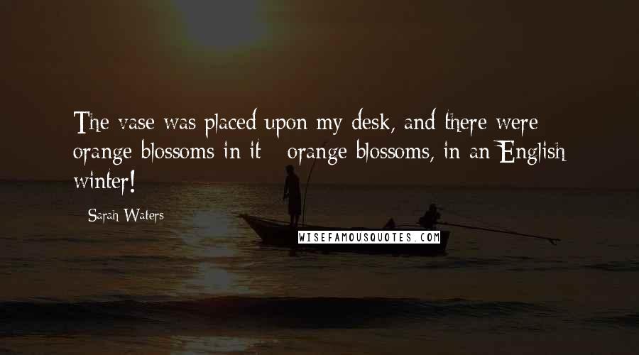 Sarah Waters Quotes: The vase was placed upon my desk, and there were orange-blossoms in it - orange-blossoms, in an English winter!