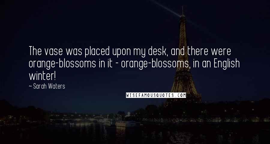 Sarah Waters Quotes: The vase was placed upon my desk, and there were orange-blossoms in it - orange-blossoms, in an English winter!