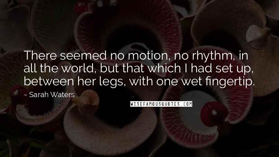 Sarah Waters Quotes: There seemed no motion, no rhythm, in all the world, but that which I had set up, between her legs, with one wet fingertip.