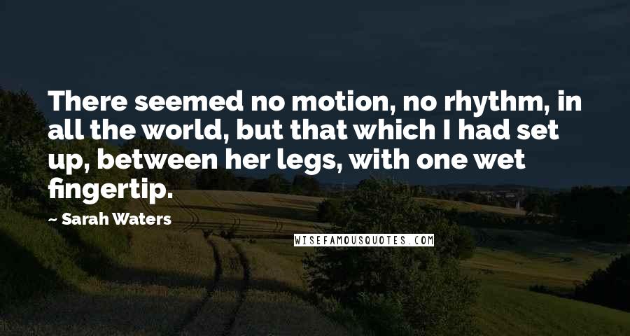 Sarah Waters Quotes: There seemed no motion, no rhythm, in all the world, but that which I had set up, between her legs, with one wet fingertip.