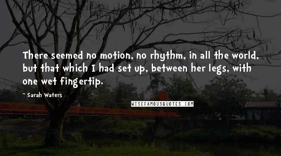 Sarah Waters Quotes: There seemed no motion, no rhythm, in all the world, but that which I had set up, between her legs, with one wet fingertip.