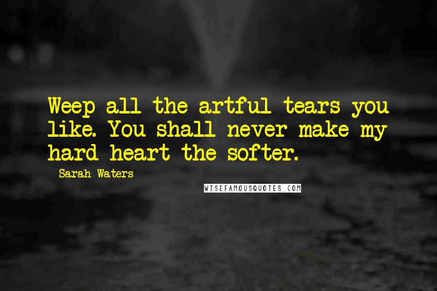 Sarah Waters Quotes: Weep all the artful tears you like. You shall never make my hard heart the softer.