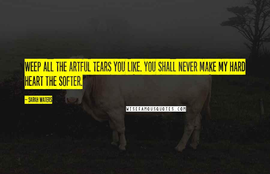 Sarah Waters Quotes: Weep all the artful tears you like. You shall never make my hard heart the softer.