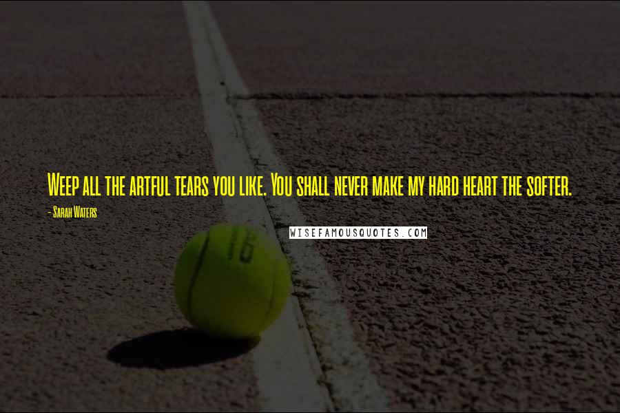 Sarah Waters Quotes: Weep all the artful tears you like. You shall never make my hard heart the softer.