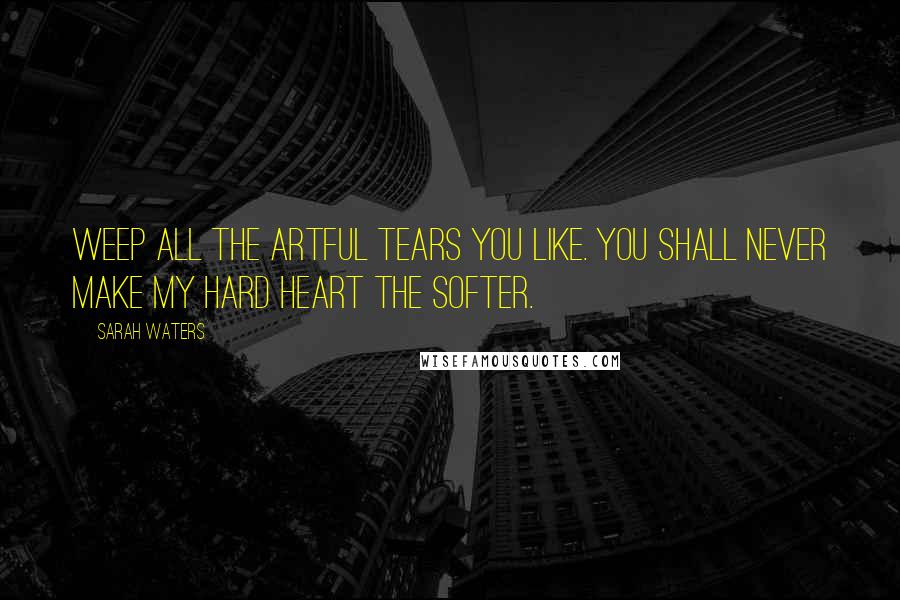 Sarah Waters Quotes: Weep all the artful tears you like. You shall never make my hard heart the softer.