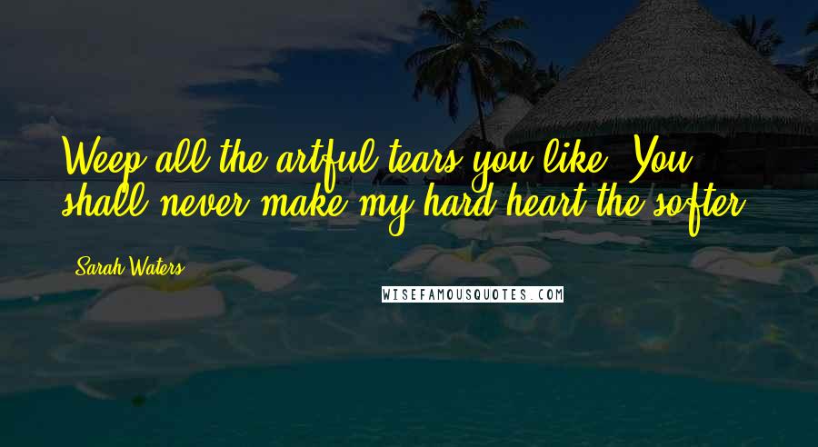 Sarah Waters Quotes: Weep all the artful tears you like. You shall never make my hard heart the softer.