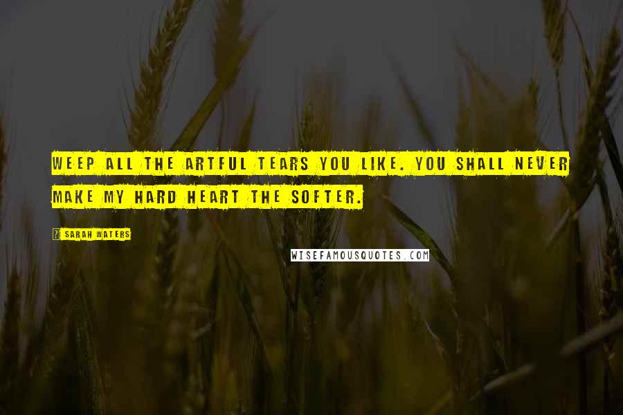 Sarah Waters Quotes: Weep all the artful tears you like. You shall never make my hard heart the softer.