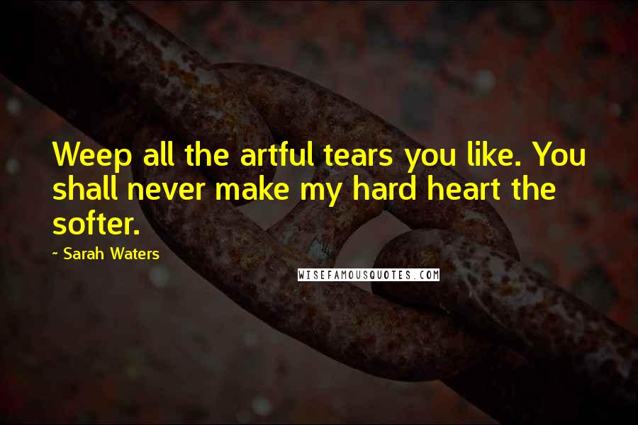Sarah Waters Quotes: Weep all the artful tears you like. You shall never make my hard heart the softer.