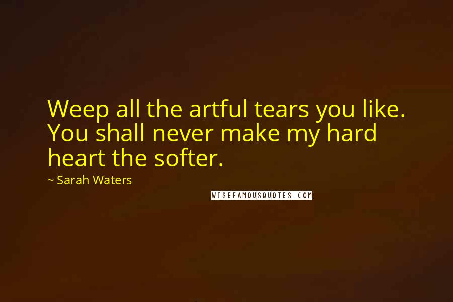 Sarah Waters Quotes: Weep all the artful tears you like. You shall never make my hard heart the softer.