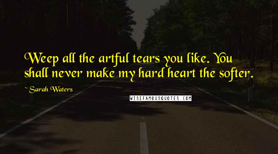 Sarah Waters Quotes: Weep all the artful tears you like. You shall never make my hard heart the softer.