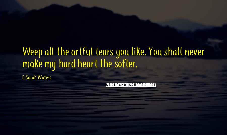 Sarah Waters Quotes: Weep all the artful tears you like. You shall never make my hard heart the softer.