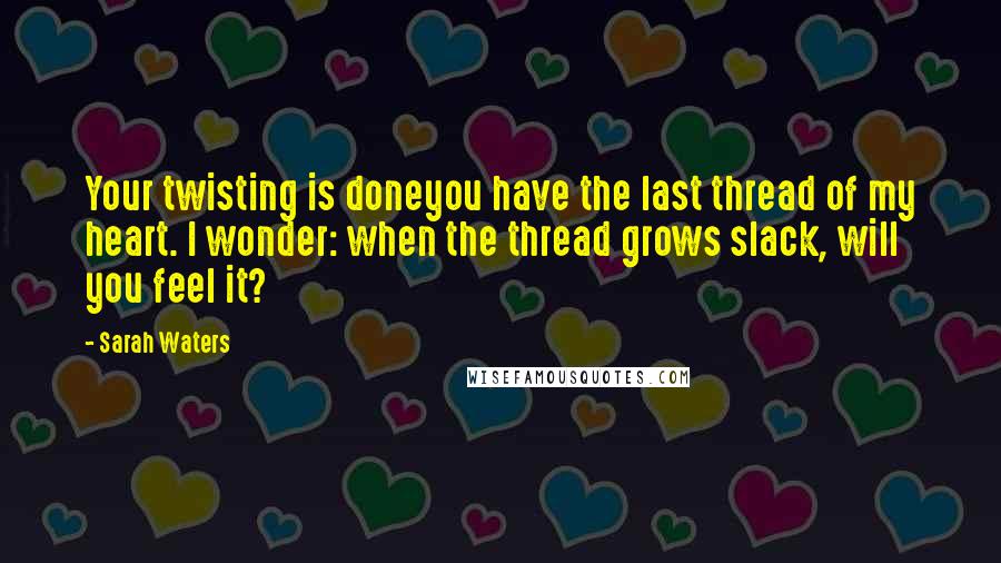 Sarah Waters Quotes: Your twisting is doneyou have the last thread of my heart. I wonder: when the thread grows slack, will you feel it?