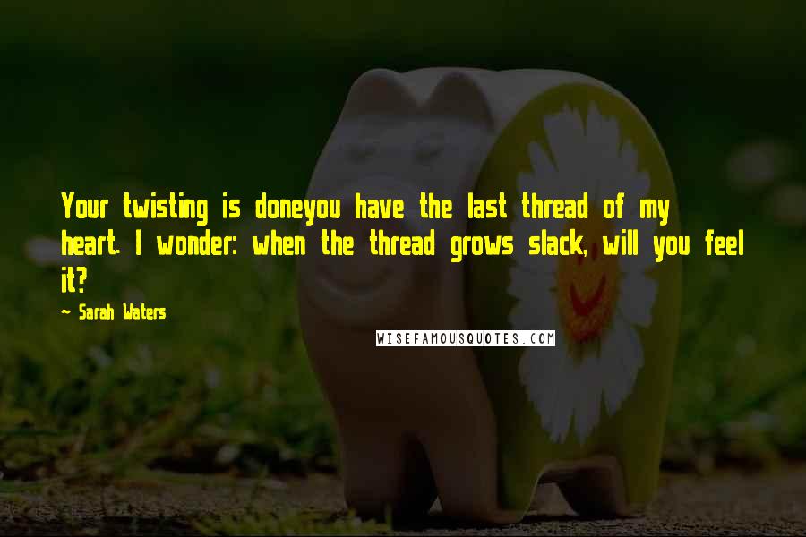 Sarah Waters Quotes: Your twisting is doneyou have the last thread of my heart. I wonder: when the thread grows slack, will you feel it?