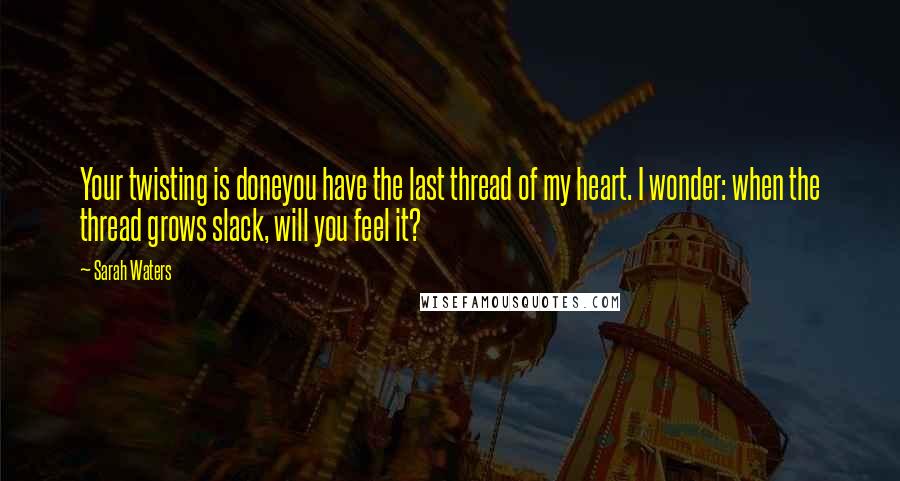 Sarah Waters Quotes: Your twisting is doneyou have the last thread of my heart. I wonder: when the thread grows slack, will you feel it?