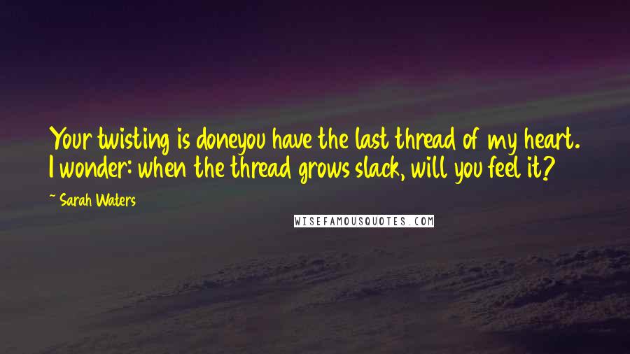 Sarah Waters Quotes: Your twisting is doneyou have the last thread of my heart. I wonder: when the thread grows slack, will you feel it?