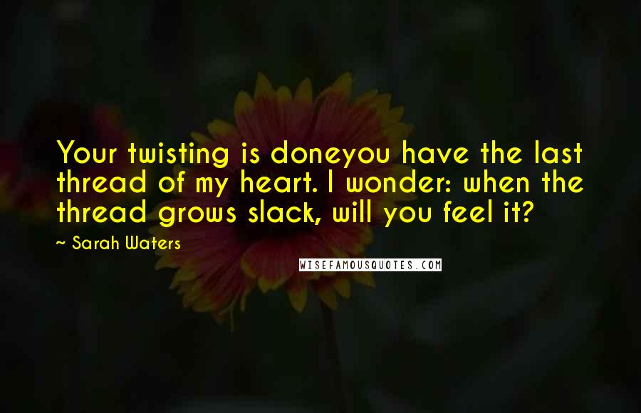 Sarah Waters Quotes: Your twisting is doneyou have the last thread of my heart. I wonder: when the thread grows slack, will you feel it?