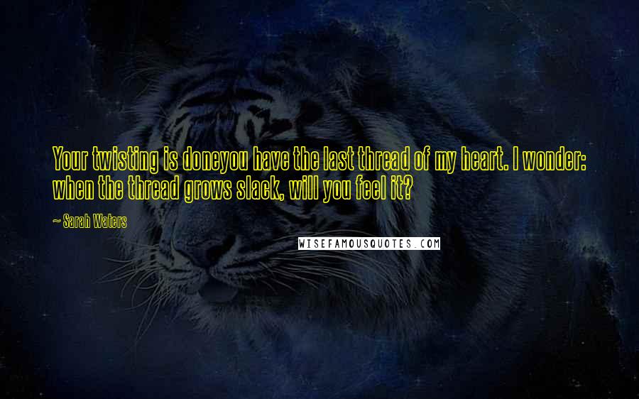 Sarah Waters Quotes: Your twisting is doneyou have the last thread of my heart. I wonder: when the thread grows slack, will you feel it?